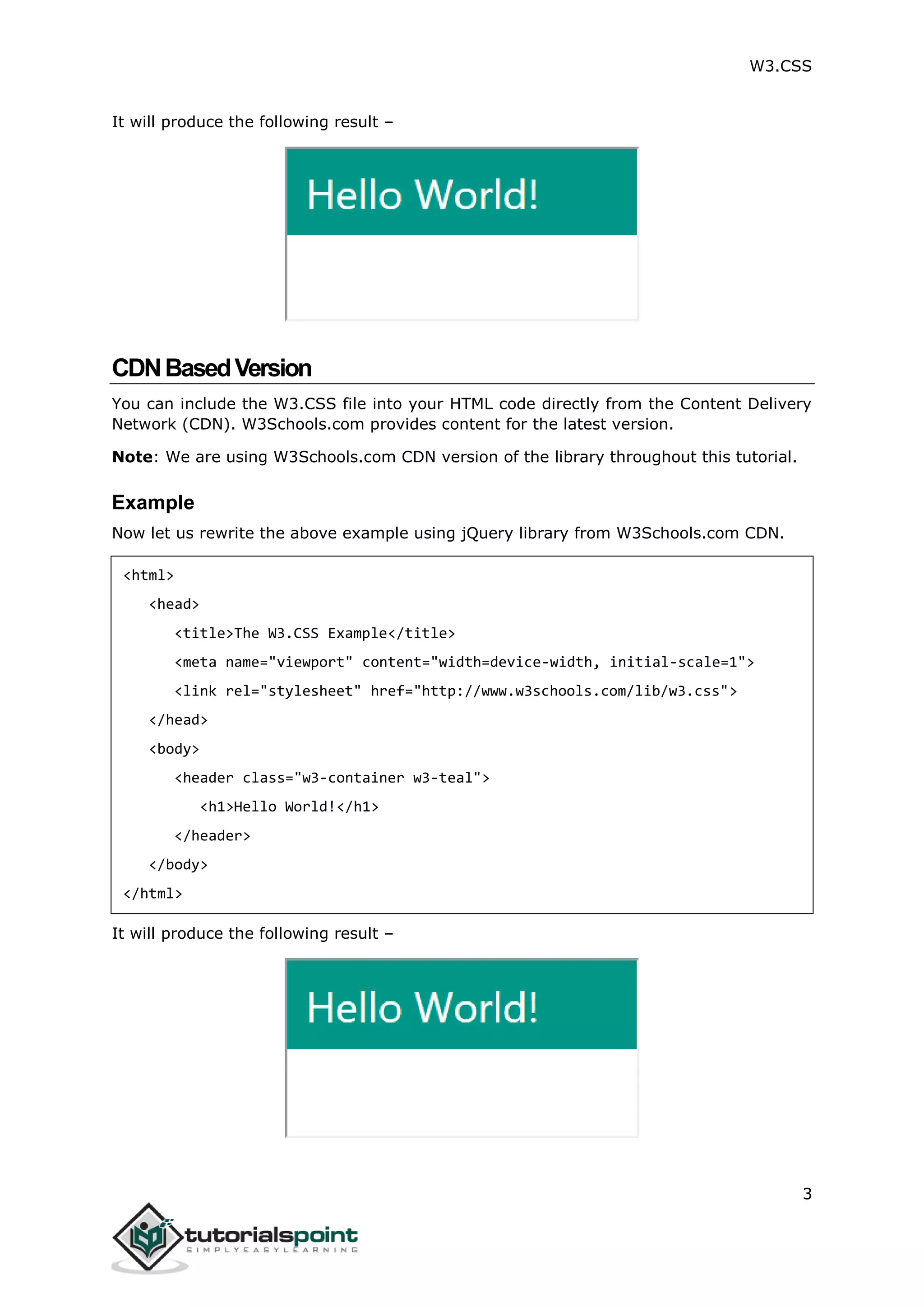W3.CSS 3 It will produce the following result – CDNBasedVersion You can include the W3.CSS file into your HTML code directly from the Content Delivery Network (CDN). W3Schools.com provides content for the latest version. Note: We are using W3Schools.com CDN version of the library throughout this tutorial. Example Now let us rewrite the above example using jQuery library from W3Schools.com CDN. <html> <head> <title>The W3.CSS Example</title> <meta name="viewport" content="width=device-width, initial-scale=1"> <link rel="stylesheet" href="http://www.w3schools.com/lib/w3.css"> </head> <body> <header class="w3-container w3-teal"> <h1>Hello World!</h1> </header> </body> </html> It will produce the following result – 