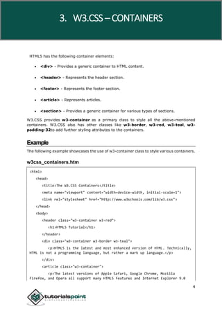 W3.CSS
4
HTML5 has the following container elements:
 <div> - Provides a generic container to HTML content.
 <header> - Represents the header section.
 <footer> - Represents the footer section.
 <article> - Represents articles.
 <section> - Provides a generic container for various types of sections.
W3.CSS provides w3-container as a primary class to style all the above-mentioned
containers. W3.CSS also has other classes like w3-border, w3-red, w3-teal, w3-
padding-32to add further styling attributes to the containers.
Example
The following example showcases the use of w3-container class to style various containers.
w3css_containers.htm
<html>
<head>
<title>The W3.CSS Containers</title>
<meta name="viewport" content="width=device-width, initial-scale=1">
<link rel="stylesheet" href="http://www.w3schools.com/lib/w3.css">
</head>
<body>
<header class="w3-container w3-red">
<h1>HTML5 Tutorial</h1>
</header>
<div class="w3-container w3-border w3-teal">
<p>HTML5 is the latest and most enhanced version of HTML. Technically,
HTML is not a programming language, but rather a mark up language.</p>
</div>
<article class="w3-container">
<p>The latest versions of Apple Safari, Google Chrome, Mozilla
Firefox, and Opera all support many HTML5 features and Internet Explorer 9.0
3. W3.CSS – CONTAINERS
 