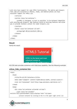 W3.CSS
5
will also have support for some HTML5 functionality. The mobile web browsers
that come pre-installed on iPhones, iPads, and Android phones all have
excellent support for HTML5.</p>
</article>
<section class="w3-container">
<p>HTML5 is designed, as much as possible, to be backward compatible
with existing web browsers. New features build on existing features and allow
you to provide fallback content for older browsers.</p>
</section>
<footer class="w3-container w3-red">
<p>Copyright @TutorialsPoint.COM</p>
</footer>
</body>
</html>
Result
Verify the result.
W3.CSS also provides containers with hide/close capability. See the following example:
w3css_hide_container.htm
<html>
<head>
<title>The W3.CSS Containers</title>
<meta name="viewport" content="width=device-width, initial-scale=1">
<link rel="stylesheet" href="http://www.w3schools.com/lib/w3.css">
</head>
<body>
<div class="w3-container w3-border w3-teal">
<span class="w3-closebtn"
onclick="this.parentElement.style.display='none'">X</span>
<p>Close container by clicking on the X in the upper right corner.</p>
 