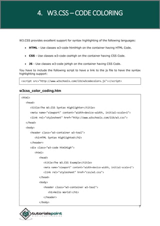 W3.CSS
7
W3.CSS provides excellent support for syntax highlighting of the following languages:
 HTML - Use classes w3-code htmlHigh on the container having HTML Code.
 CSS - Use classes w3-code cssHigh on the container having CSS Code.
 JS - Use classes w3-code jsHigh on the container having CSS Code.
You have to include the following script to have a link to the js file to have the syntax
highlighting support:
<script src="http://www.w3schools.com/lib/w3codecolors.js"></script>
w3css_color_coding.htm
<html>
<head>
<title>The W3.CSS Syntax Highlighter</title>
<meta name="viewport" content="width=device-width, initial-scale=1">
<link rel="stylesheet" href="http://www.w3schools.com/lib/w3.css">
</head>
<body>
<header class="w3-container w3-teal">
<h2>HTML Syntax Highlighted</h2>
</header>
<div class="w3-code htmlHigh">
<html>
<head>
<title>The W3.CSS Example</title>
<meta name="viewport" content="width=device-width, initial-scale=1">
<link rel="stylesheet" href="css/w3.css">
</head>
<body>
<header class="w3-container w3-teal">
<h1>Hello World!</h1>
</header>
</body>
4. W3.CSS – CODE COLORING
 