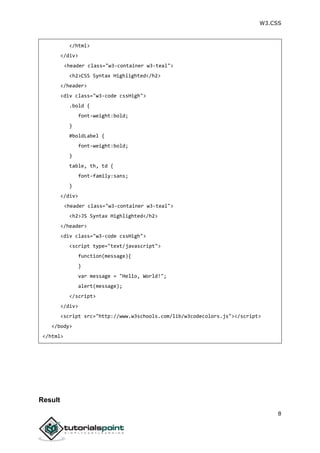 W3.CSS
8
</html>
</div>
<header class="w3-container w3-teal">
<h2>CSS Syntax Highlighted</h2>
</header>
<div class="w3-code cssHigh">
.bold {
font-weight:bold;
}
#boldLabel {
font-weight:bold;
}
table, th, td {
font-family:sans;
}
</div>
<header class="w3-container w3-teal">
<h2>JS Syntax Highlighted</h2>
</header>
<div class="w3-code cssHigh">
<script type="text/javascript">
function(message){
}
var message = "Hello, World!";
alert(message);
</script>
</div>
<script src="http://www.w3schools.com/lib/w3codecolors.js"></script>
</body>
</html>
Result
 