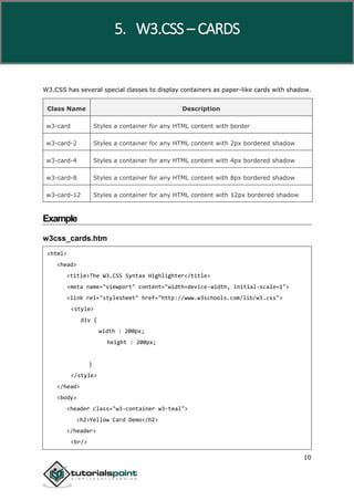 W3.CSS
10
W3.CSS has several special classes to display containers as paper-like cards with shadow.
Class Name Description
w3-card Styles a container for any HTML content with border
w3-card-2 Styles a container for any HTML content with 2px bordered shadow
w3-card-4 Styles a container for any HTML content with 4px bordered shadow
w3-card-8 Styles a container for any HTML content with 8px bordered shadow
w3-card-12 Styles a container for any HTML content with 12px bordered shadow
Example
w3css_cards.htm
<html>
<head>
<title>The W3.CSS Syntax Highlighter</title>
<meta name="viewport" content="width=device-width, initial-scale=1">
<link rel="stylesheet" href="http://www.w3schools.com/lib/w3.css">
<style>
div {
width : 200px;
height : 200px;
}
</style>
</head>
<body>
<header class="w3-container w3-teal">
<h2>Yellow Card Demo</h2>
</header>
<br/>
5. W3.CSS – CARDS
 