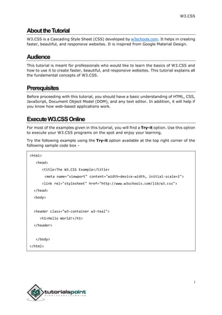 W3.CSS
i
AbouttheTutorial
W3.CSS is a Cascading Style Sheet (CSS) developed by w3schools.com. It helps in creating
faster, beautiful, and responsive websites. It is inspired from Google Material Design.
Audience
This tutorial is meant for professionals who would like to learn the basics of W3.CSS and
how to use it to create faster, beautiful, and responsive websites. This tutorial explains all
the fundamental concepts of W3.CSS.
Prerequisites
Before proceeding with this tutorial, you should have a basic understanding of HTML, CSS,
JavaScript, Document Object Model (DOM), and any text editor. In addition, it will help if
you know how web-based applications work.
ExecuteW3.CSSOnline
For most of the examples given in this tutorial, you will find a Try-it option. Use this option
to execute your W3.CSS programs on the spot and enjoy your learning.
Try the following example using the Try-it option available at the top right corner of the
following sample code box -
<html>
<head>
<title>The W3.CSS Example</title>
<meta name="viewport" content="width=device-width, initial-scale=1">
<link rel="stylesheet" href="http://www.w3schools.com/lib/w3.css">
</head>
<body>
<header class="w3-container w3-teal">
<h1>Hello World!</h1>
</header>
</body>
</html>
 