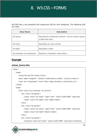 W3.CSS
20
W3.CSS has a very beautiful and responsive CSS for form designing. The following CSS
are used:
Class Name Description
w3-group Represents a bordered container. Can be used to group
a label and input.
w3-input Beautifies an input control.
w3-label Beautifies a label.
w3-checkbox w3-checkmark Beautify a checkbox/ radio button.
Example
w3css_forms.htm
<html>
<head>
<title>The W3.CSS Forms</title>
<meta name="viewport" content="width=device-width, initial-scale=1">
<link rel="stylesheet" href="http://www.w3schools.com/lib/w3.css">
</head>
<body>
<form class="w3-container w3-card-8">
<div class="w3-group">
<input class="w3-input" type="text" style="width:90%" required>
<label class="w3-label">User Name</label>
</div>
<div class="w3-group">
<input class="w3-input" type="text" style="width:90%" required>
<label class="w3-label">Email</label>
</div>
<div class="w3-group">
<textarea class="w3-input" style="width:90%" required></textarea>
8. W3.CSS – FORMS
 