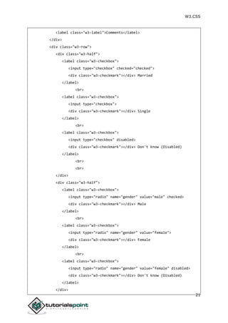W3.CSS
21
<label class="w3-label">Comments</label>
</div>
<div class="w3-row">
<div class="w3-half">
<label class="w3-checkbox">
<input type="checkbox" checked="checked">
<div class="w3-checkmark"></div> Married
</label>
<br>
<label class="w3-checkbox">
<input type="checkbox">
<div class="w3-checkmark"></div> Single
</label>
<br>
<label class="w3-checkbox">
<input type="checkbox" disabled>
<div class="w3-checkmark"></div> Don't know (Disabled)
</label>
<br>
<br>
</div>
<div class="w3-half">
<label class="w3-checkbox">
<input type="radio" name="gender" value="male" checked>
<div class="w3-checkmark"></div> Male
</label>
<br>
<label class="w3-checkbox">
<input type="radio" name="gender" value="female">
<div class="w3-checkmark"></div> Female
</label>
<br>
<label class="w3-checkbox">
<input type="radio" name="gender" value="female" disabled>
<div class="w3-checkmark"></div> Don't know (Disabled)
</label>
</div>
 