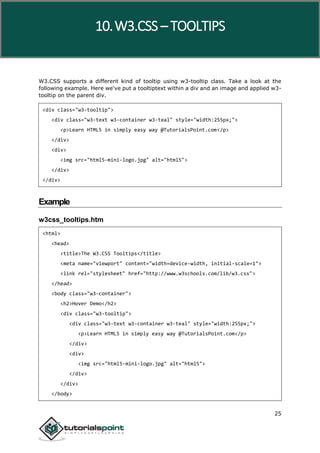 W3.CSS
25
W3.CSS supports a different kind of tooltip using w3-tooltip class. Take a look at the
following example. Here we've put a tooltiptext within a div and an image and applied w3-
tooltip on the parent div.
<div class="w3-tooltip">
<div class="w3-text w3-container w3-teal" style="width:255px;">
<p>Learn HTML5 in simply easy way @TutorialsPoint.com</p>
</div>
<div>
<img src="html5-mini-logo.jpg" alt="html5">
</div>
</div>
Example
w3css_tooltips.htm
<html>
<head>
<title>The W3.CSS Tooltips</title>
<meta name="viewport" content="width=device-width, initial-scale=1">
<link rel="stylesheet" href="http://www.w3schools.com/lib/w3.css">
</head>
<body class="w3-container">
<h2>Hover Demo</h2>
<div class="w3-tooltip">
<div class="w3-text w3-container w3-teal" style="width:255px;">
<p>Learn HTML5 in simply easy way @TutorialsPoint.com</p>
</div>
<div>
<img src="html5-mini-logo.jpg" alt="html5">
</div>
</div>
</body>
10.W3.CSS – TOOLTIPS
 