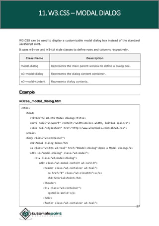 W3.CSS
27
W3.CSS can be used to display a customizable modal dialog box instead of the standard
JavaScript alert.
It uses w3-row and w3-col style classes to define rows and columns respectively.
Class Name Description
modal-dialog Represents the main parent window to define a dialog box.
w3-modal-dialog Represents the dialog content container.
w3-modal-content Represents dialog contents.
Example
w3css_modal_dialog.htm
<html>
<head>
<title>The W3.CSS Modal dialog</title>
<meta name="viewport" content="width=device-width, initial-scale=1">
<link rel="stylesheet" href="http://www.w3schools.com/lib/w3.css">
</head>
<body class="w3-container">
<h2>Modal dialog Demo</h2>
<a class="w3-btn w3-teal" href="#model-dialog">Open a Modal dialog</a>
<div id="model-dialog" class="w3-modal">
<div class="w3-modal-dialog">
<div class="w3-modal-content w3-card-8">
<header class="w3-container w3-teal">
<a href="#" class="w3-closebtn">×</a>
<h2>TutorialsPoint</h2>
</header>
<div class="w3-container">
<p>Hello World!</p>
</div>
<footer class="w3-container w3-teal">
11.W3.CSS – MODAL DIALOG
 