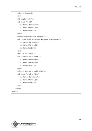 W3.CSS
34
<h2>List Demo</h2>
<hr/>
<h3>Simple List</h3>
<ul class="w3-ul">
<li>Mahesh Parashar</li>
<li>Rahul Sharma</li>
<li>Mohan Sood</li>
</ul>
<h3>Stripped List with borders</h3>
<ul class="w3-ul w3-striped w3-bordered w3-border">
<li>Mahesh Parashar</li>
<li>Rahul Sharma</li>
<li>Mohan Sood</li>
</ul>
<h3>List as Card</h3>
<ul class="w3-ul w3-card-4">
<li>Mahesh Parashar</li>
<li>Rahul Sharma</li>
<li>Mohan Sood</li>
</ul>
<h3>List with very small font</h3>
<ul class="w3-ul w3-tiny">
<li>Mahesh Parashar</li>
<li>Rahul Sharma</li>
<li>Mohan Sood</li>
</ul>
</body>
</html>
 