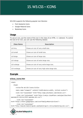 W3.CSS
38
W3.CSS supports the following popular icon libraries:
 Font Awesome Icons
 Google Material Icons
 Bootstrap Icons
Usage
To use an icon, put the name of the icon in the class of an HTML <i> element. To control
the size of an icon, you can use the following classes:
Class Name Description
w3-tiny Draws an icon of very small size.
w3-small Draws an icon of small size.
w3-large Draws an icon of large size.
w3-xlarge Draws an icon of extra large size.
w3-xxlarge Draws an icon of very extra large size.
w3-xxxlarge Draws an icon of very high extra large size.
Example
w3css_icons.htm
<html>
<head>
<title>The W3.CSS Icons</title>
<meta name="viewport" content="width=device-width, initial-scale=1">
<link rel="stylesheet" href="http://www.w3schools.com/lib/w3.css">
<link rel="stylesheet" href="http://cdnjs.cloudflare.com/ajax/libs/font-
awesome/4.4.0/css/font-awesome.min.css">
<link rel="stylesheet"
href="https://fonts.googleapis.com/icon?family=Material+Icons">
<link rel="stylesheet"
href="http://maxcdn.bootstrapcdn.com/bootstrap/3.3.4/css/bootstrap.min.css">
15.W3.CSS – ICONS
 