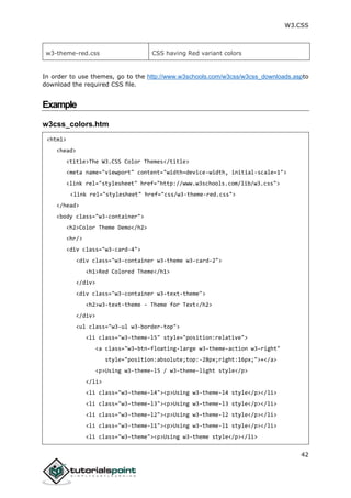 W3.CSS
42
w3-theme-red.css CSS having Red variant colors
In order to use themes, go to the http://www.w3schools.com/w3css/w3css_downloads.aspto
download the required CSS file.
Example
w3css_colors.htm
<html>
<head>
<title>The W3.CSS Color Themes</title>
<meta name="viewport" content="width=device-width, initial-scale=1">
<link rel="stylesheet" href="http://www.w3schools.com/lib/w3.css">
<link rel="stylesheet" href="css/w3-theme-red.css">
</head>
<body class="w3-container">
<h2>Color Theme Demo</h2>
<hr/>
<div class="w3-card-4">
<div class="w3-container w3-theme w3-card-2">
<h1>Red Colored Theme</h1>
</div>
<div class="w3-container w3-text-theme">
<h2>w3-text-theme - Theme for Text</h2>
</div>
<ul class="w3-ul w3-border-top">
<li class="w3-theme-l5" style="position:relative">
<a class="w3-btn-floating-large w3-theme-action w3-right"
style="position:absolute;top:-28px;right:16px;">+</a>
<p>Using w3-theme-l5 / w3-theme-light style</p>
</li>
<li class="w3-theme-l4"><p>Using w3-theme-l4 style</p></li>
<li class="w3-theme-l3"><p>Using w3-theme-l3 style</p></li>
<li class="w3-theme-l2"><p>Using w3-theme-l2 style</p></li>
<li class="w3-theme-l1"><p>Using w3-theme-l1 style</p></li>
<li class="w3-theme"><p>Using w3-theme style</p></li>
 