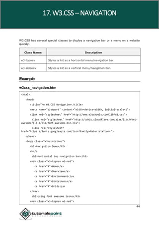 W3.CSS
44
W3.CSS has several special classes to display a navigation bar or a menu on a website
quickly.
Class Name Description
w3-topnav Styles a list as a horizontal menu/navigation bar.
w3-sidenav Styles a list as a vertical menu/navigation bar.
Example
w3css_navigation.htm
<html>
<head>
<title>The W3.CSS Navigation</title>
<meta name="viewport" content="width=device-width, initial-scale=1">
<link rel="stylesheet" href="http://www.w3schools.com/lib/w3.css">
<link rel="stylesheet" href="http://cdnjs.cloudflare.com/ajax/libs/font-
awesome/4.4.0/css/font-awesome.min.css">
<link rel="stylesheet"
href="https://fonts.googleapis.com/icon?family=Material+Icons">
</head>
<body class="w3-container">
<h2>Navigation Demo</h2>
<hr/>
<h3>Horizontal top navigation bar</h3>
<nav class="w3-topnav w3-red">
<a href="#">Home</a>
<a href="#">Overview</a>
<a href="#">Environment</a>
<a href="#">Containers</a>
<a href="#">Grids</a>
</nav>
<h3>Using font awesome icons</h3>
<nav class="w3-topnav w3-red">
17.W3.CSS – NAVIGATION
 