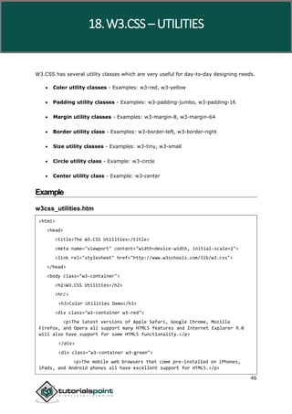 W3.CSS
46
W3.CSS has several utility classes which are very useful for day-to-day designing needs.
 Color utility classes - Examples: w3-red, w3-yellow
 Padding utility classes - Examples: w3-padding-jumbo, w3-padding-16
 Margin utility classes - Examples: w3-margin-8, w3-margin-64
 Border utility class - Examples: w3-border-left, w3-border-right
 Size utility classes - Examples: w3-tiny, w3-small
 Circle utility class - Example: w3-circle
 Center utility class - Example: w3-center
Example
w3css_utilities.htm
<html>
<head>
<title>The W3.CSS Utilities</title>
<meta name="viewport" content="width=device-width, initial-scale=1">
<link rel="stylesheet" href="http://www.w3schools.com/lib/w3.css">
</head>
<body class="w3-container">
<h2>W3.CSS Utilities</h2>
<hr/>
<h3>Color Utilities Demo</h3>
<div class="w3-container w3-red">
<p>The latest versions of Apple Safari, Google Chrome, Mozilla
Firefox, and Opera all support many HTML5 features and Internet Explorer 9.0
will also have support for some HTML5 functionality.</p>
</div>
<div class="w3-container w3-green">
<p>The mobile web browsers that come pre-installed on iPhones,
iPads, and Android phones all have excellent support for HTML5.</p>
18.W3.CSS – UTILITIES
 