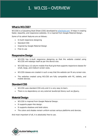 W3.CSS
1
WhatisW3.CSS?
W3.CSS is a Cascading Style Sheet (CSS) developed by w3schools.com. It helps in creating
faster, beautiful, and responsive websites. It is inspired from Google Material Design.
Some of its salient features are as follows:
 In-built responsive designing
 Standard CSS
 Inspired by Google Material Design
 Free to use
ResponsiveDesign
 W3.CSS has in-built responsive designing so that the website created using
W3.CSS will redesign itself as per the device size.
 W3.CSS has a 12 column mobile-first fluid grid that supports responsive classes for
small, large, and medium screen sizes.
 W3.CSS classes are created in such a way that the website can fit any screen size.
 The websites created using W3.CSS are fully compatible with PC, tablets, and
mobile devices.
StandardCSS
 W3.CSS uses standard CSS only and it is very easy to learn.
 There is no dependency on any external JavaScript library such as jQuery.
MaterialDesign
 W3.CSS is inspired from Google Material Design.
 It supports paper-like design.
 It supports shadows and bold colors.
 The colors and shades remain uniform across various platforms and devices.
And most important of all, it is absolutely free to use.
1. W3.CSS – OVERVIEW
 