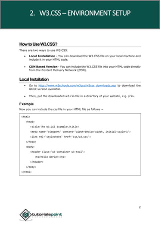 W3.CSS
2
HowtoUseW3.CSS?
There are two ways to use W3.CSS:
 Local Installation - You can download the W3.CSS file on your local machine and
include it in your HTML code.
 CDN Based Version - You can include the W3.CSS file into your HTML code directly
from the Content Delivery Network (CDN).
LocalInstallation
 Go to http://www.w3schools.com/w3css/w3css_downloads.asp to download the
latest version available.
 Then, put the downloaded w3.css file in a directory of your website, e.g. /css.
Example
Now you can include the css file in your HTML file as follows −
<html>
<head>
<title>The W3.CSS Example</title>
<meta name="viewport" content="width=device-width, initial-scale=1">
<link rel="stylesheet" href="css/w3.css">
</head>
<body>
<header class="w3-container w3-teal">
<h1>Hello World!</h1>
</header>
</body>
</html>
2. W3.CSS – ENVIRONMENT SETUP
 