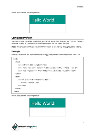 W3.CSS
3
It will produce the following result –
CDNBasedVersion
You can include the W3.CSS file into your HTML code directly from the Content Delivery
Network (CDN). W3Schools.com provides content for the latest version.
Note: We are using W3Schools.com CDN version of the library throughout this tutorial.
Example
Now let us rewrite the above example using jQuery library from W3Schools.com CDN.
<html>
<head>
<title>The W3.CSS Example</title>
<meta name="viewport" content="width=device-width, initial-scale=1">
<link rel="stylesheet" href="http://www.w3schools.com/lib/w3.css">
</head>
<body>
<header class="w3-container w3-teal">
<h1>Hello World!</h1>
</header>
</body>
</html>
It will produce the following result –
 