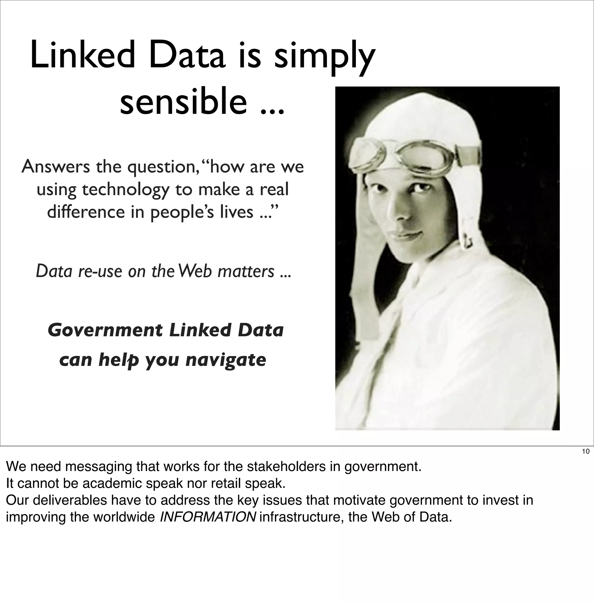 Linked Data is simply
        sensible ...
  Answers the question, “how are we
   using technology to make a real
    difference in people’s lives ...”


    Data re-use on the Web matters ...


      Government Linked Data
       can help you navigate



                                                                                        10

We need messaging that works for the stakeholders in government.
It cannot be academic speak nor retail speak.
Our deliverables have to address the key issues that motivate government to invest in
improving the worldwide INFORMATION infrastructure, the Web of Data.
 