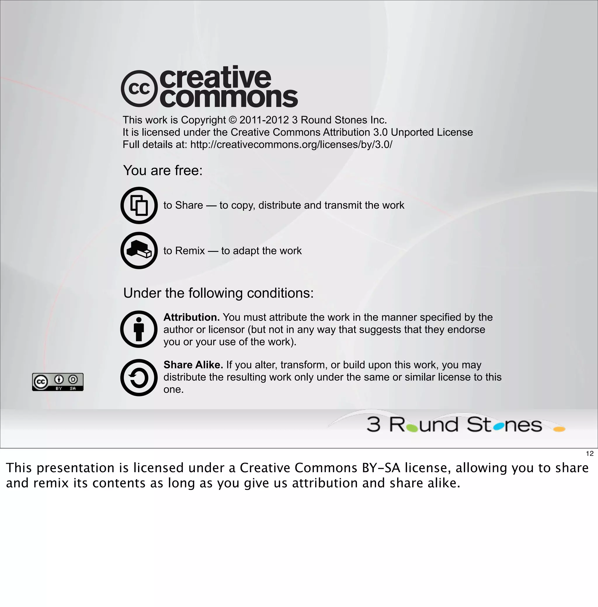 This work is Copyright © 2011-2012 3 Round Stones Inc.
                  It is licensed under the Creative Commons Attribution 3.0 Unported License
                  Full details at: http://creativecommons.org/licenses/by/3.0/

                  You are free:

                          to Share — to copy, distribute and transmit the work



                          to Remix — to adapt the work



                  Under the following conditions:
                          Attribution. You must attribute the work in the manner specified by the
                          author or licensor (but not in any way that suggests that they endorse
                          you or your use of the work).

                          Share Alike. If you alter, transform, or build upon this work, you may
                          distribute the resulting work only under the same or similar license to this
                          one.




                                                                                                         12

This presentation is licensed under a Creative Commons BY-SA license, allowing you to share
and remix its contents as long as you give us attribution and share alike.
 