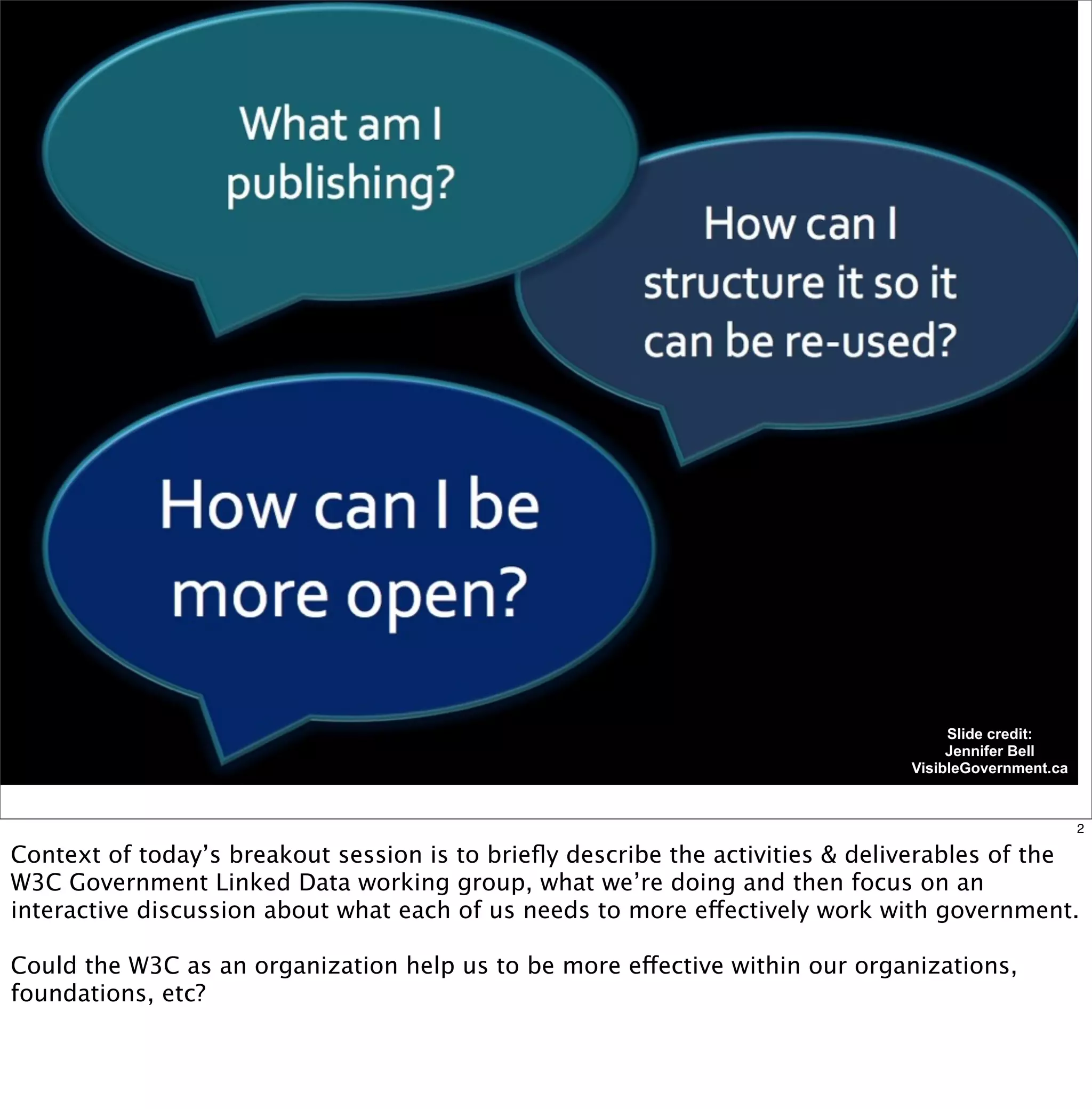 Slide credit:
                                                                                    Jennifer Bell
                                                                               VisibleGovernment.ca



                                                                                                      2

Context of today’s breakout session is to brieﬂy describe the activities & deliverables of the
W3C Government Linked Data working group, what we’re doing and then focus on an
interactive discussion about what each of us needs to more effectively work with government.

Could the W3C as an organization help us to be more effective within our organizations,
foundations, etc?
 