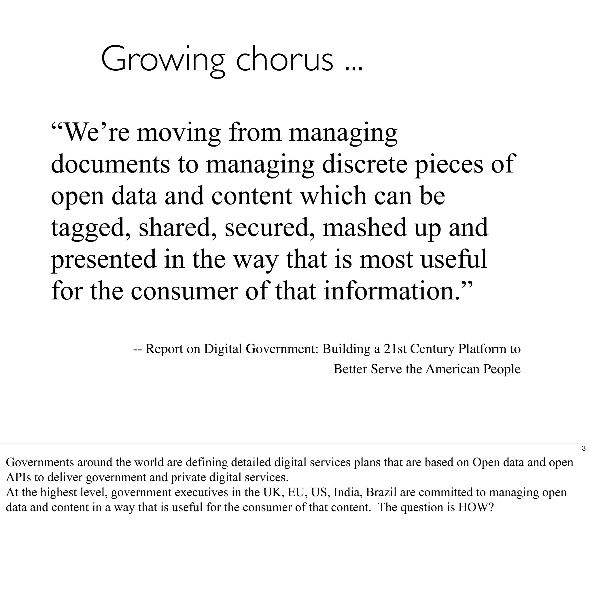 Growing chorus ...
        “We’re moving from managing
        documents to managing discrete pieces of
        open data and content which can be
        tagged, shared, secured, mashed up and
        presented in the way that is most useful
        for the consumer of that information.”
                        -- Report on Digital Government: Building a 21st Century Platform to
                                                          Better Serve the American People




                                                                                                                 3

Governments around the world are defining detailed digital services plans that are based on Open data and open
APIs to deliver government and private digital services.
At the highest level, government executives in the UK, EU, US, India, Brazil are committed to managing open
data and content in a way that is useful for the consumer of that content. The question is HOW?
 