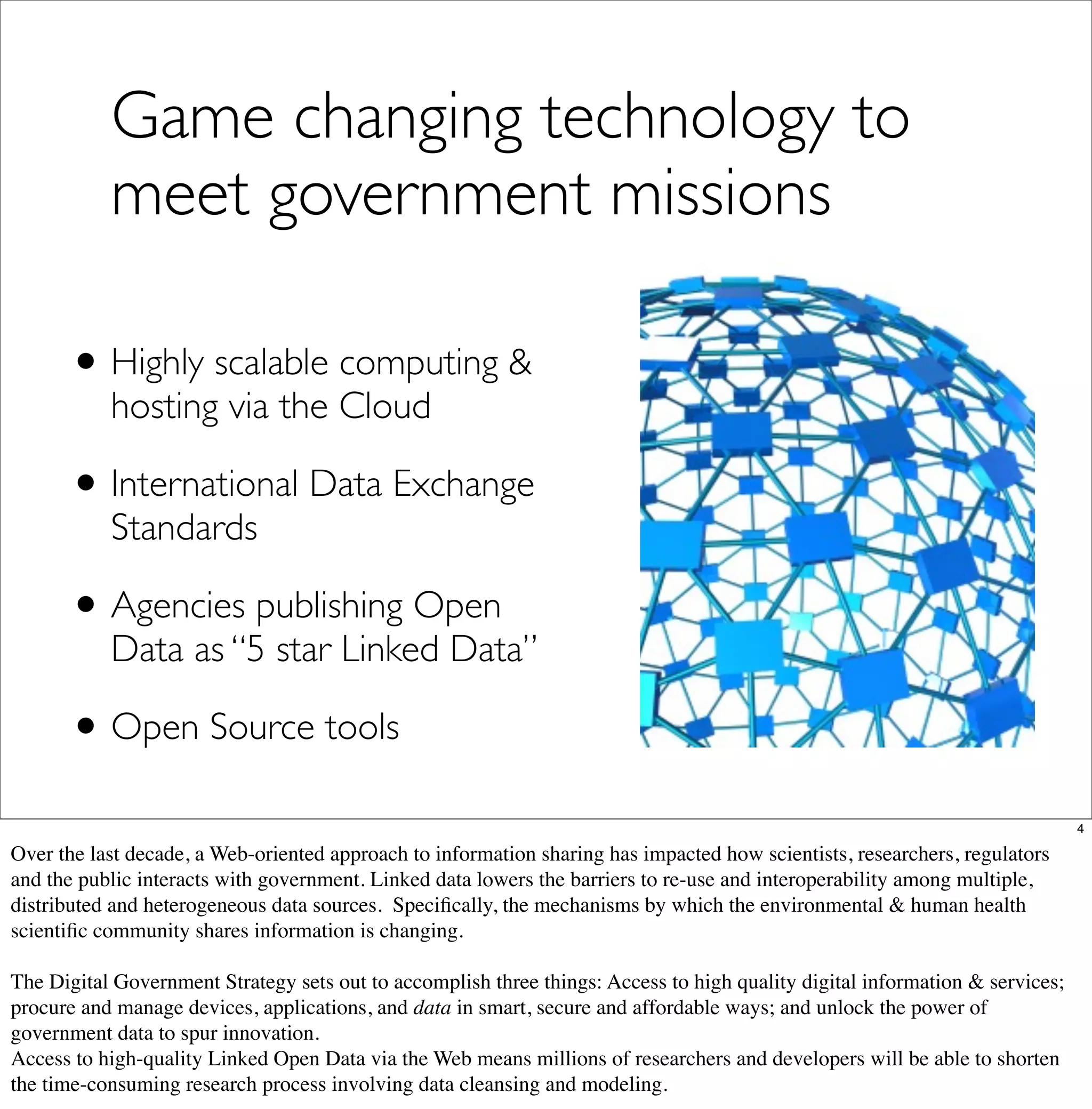 Game changing technology to
           meet government missions

      • Highly scalable computing &
           hosting via the Cloud

      • International Data Exchange
           Standards

      • Agencies publishing Open
           Data as “5 star Linked Data”

      • Open Source tools
                                                                                                                              4

Over the last decade, a Web-oriented approach to information sharing has impacted how scientists, researchers, regulators
and the public interacts with government. Linked data lowers the barriers to re-use and interoperability among multiple,
distributed and heterogeneous data sources. Speciﬁcally, the mechanisms by which the environmental & human health
scientiﬁc community shares information is changing.

The Digital Government Strategy sets out to accomplish three things: Access to high quality digital information & services;
procure and manage devices, applications, and data in smart, secure and affordable ways; and unlock the power of
government data to spur innovation.
Access to high-quality Linked Open Data via the Web means millions of researchers and developers will be able to shorten
the time-consuming research process involving data cleansing and modeling.
 