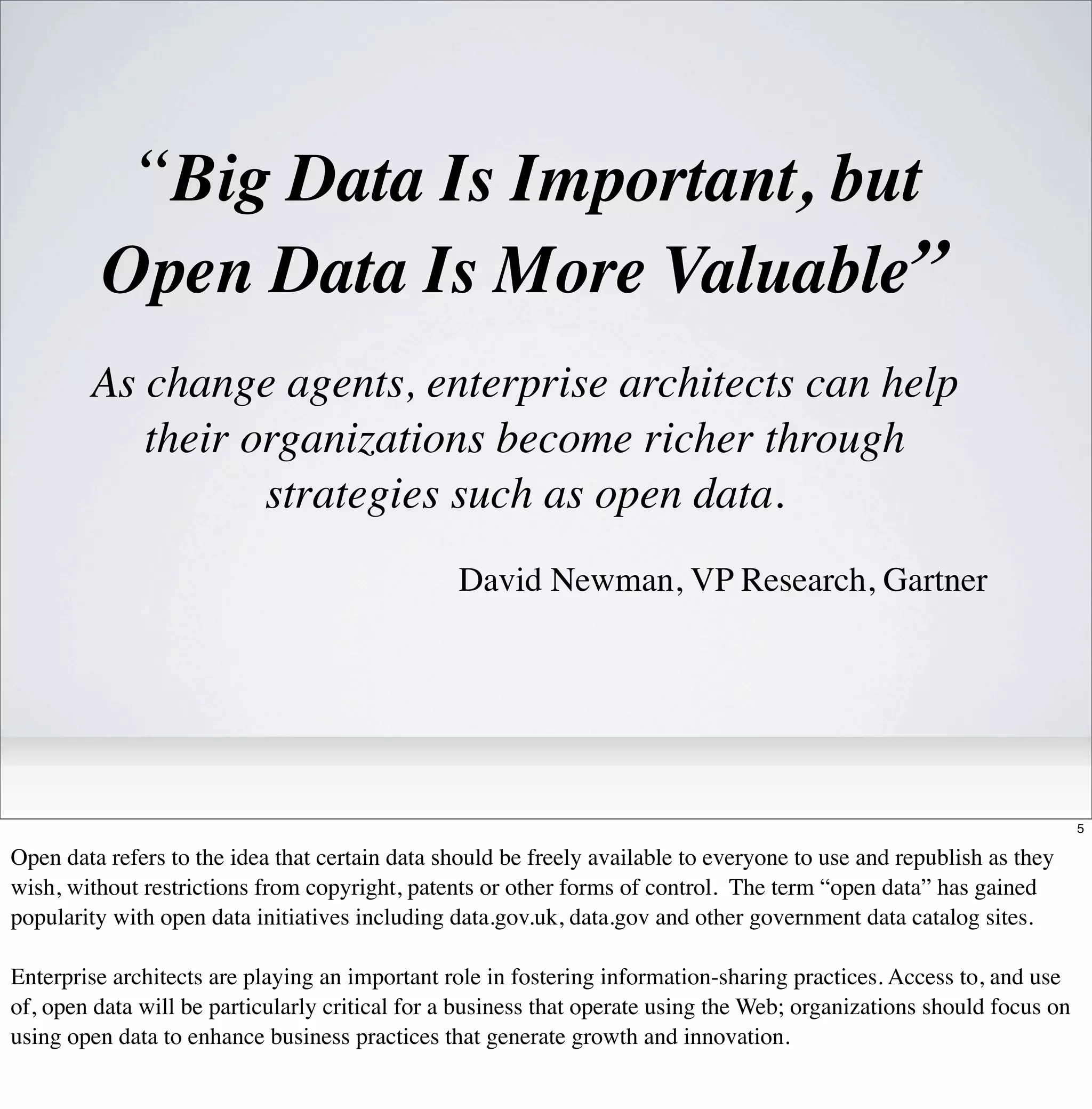 “Big Data Is Important, but
         Open Data Is More Valuable”
        As change agents, enterprise architects can help
           their organizations become richer through
                  strategies such as open data.
                                                 David Newman, VP Research, Gartner




                                                                                                                       5

Open data refers to the idea that certain data should be freely available to everyone to use and republish as they
wish, without restrictions from copyright, patents or other forms of control. The term “open data” has gained
popularity with open data initiatives including data.gov.uk, data.gov and other government data catalog sites.

Enterprise architects are playing an important role in fostering information-sharing practices. Access to, and use
of, open data will be particularly critical for a business that operate using the Web; organizations should focus on
using open data to enhance business practices that generate growth and innovation.
 
