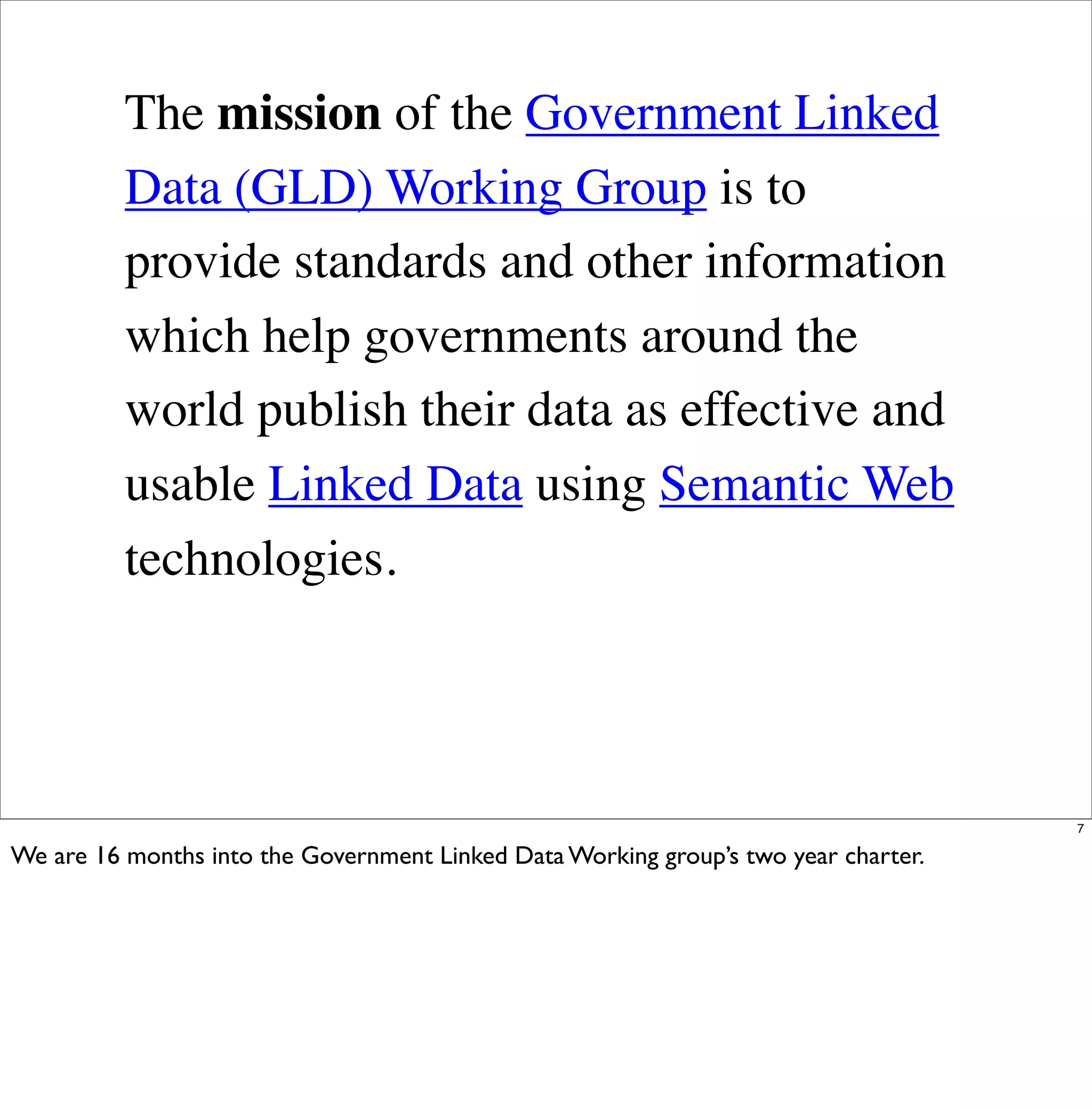 The mission of the Government Linked
          Data (GLD) Working Group is to
          provide standards and other information
          which help governments around the
          world publish their data as effective and
          usable Linked Data using Semantic Web
          technologies.




                                                                                     7

We are 16 months into the Government Linked Data Working group’s two year charter.
 