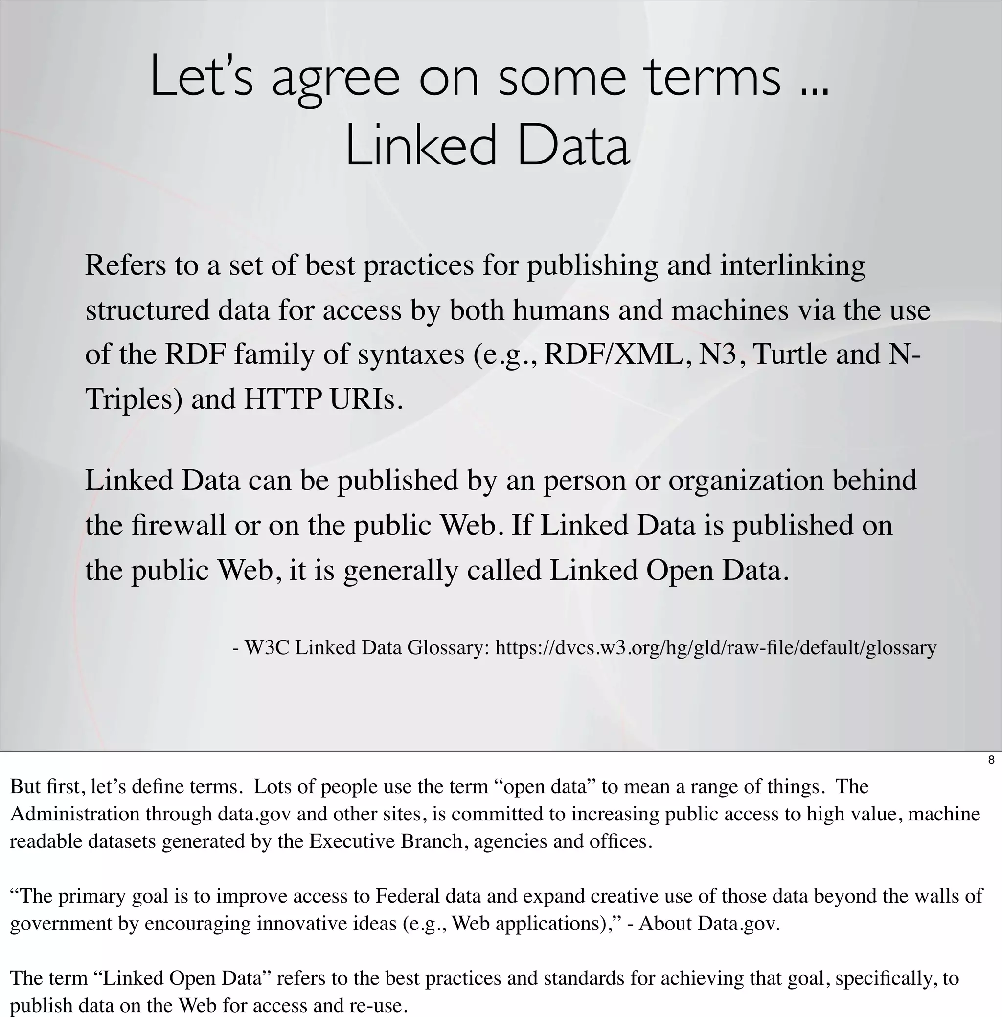 Let’s agree on some terms ...
                         Linked Data
        Refers to a set of best practices for publishing and interlinking
        structured data for access by both humans and machines via the use
        of the RDF family of syntaxes (e.g., RDF/XML, N3, Turtle and N-
        Triples) and HTTP URIs.

        Linked Data can be published by an person or organization behind
        the ﬁrewall or on the public Web. If Linked Data is published on
        the public Web, it is generally called Linked Open Data.

                         - W3C Linked Data Glossary: https://dvcs.w3.org/hg/gld/raw-ﬁle/default/glossary




                                                                                                                   8

But ﬁrst, let’s deﬁne terms. Lots of people use the term “open data” to mean a range of things. The
Administration through data.gov and other sites, is committed to increasing public access to high value, machine
readable datasets generated by the Executive Branch, agencies and ofﬁces.

“The primary goal is to improve access to Federal data and expand creative use of those data beyond the walls of
government by encouraging innovative ideas (e.g., Web applications),” - About Data.gov.

The term “Linked Open Data” refers to the best practices and standards for achieving that goal, speciﬁcally, to
publish data on the Web for access and re-use.
 