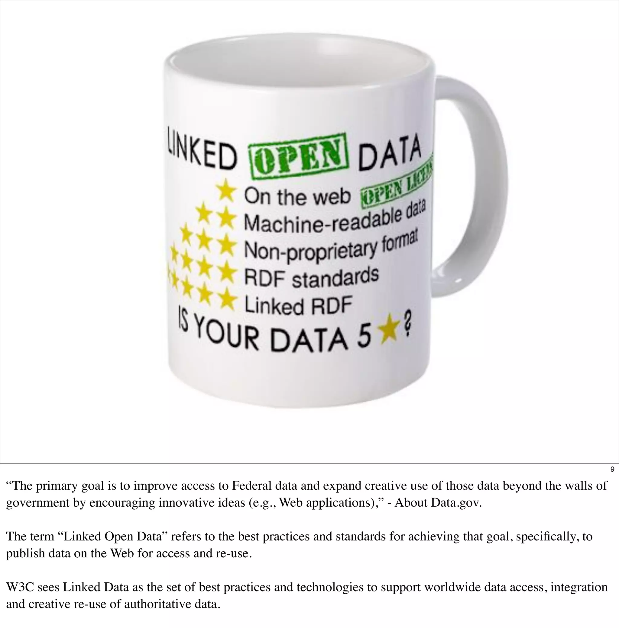 9

“The primary goal is to improve access to Federal data and expand creative use of those data beyond the walls of
government by encouraging innovative ideas (e.g., Web applications),” - About Data.gov.

The term “Linked Open Data” refers to the best practices and standards for achieving that goal, speciﬁcally, to
publish data on the Web for access and re-use.

W3C sees Linked Data as the set of best practices and technologies to support worldwide data access, integration
and creative re-use of authoritative data.
 