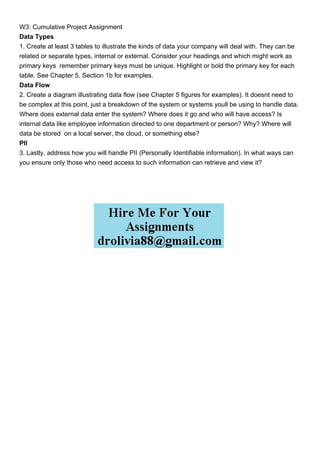 W3: Cumulative Project Assignment
Data Types
1. Create at least 3 tables to illustrate the kinds of data your company will deal with. They can be
related or separate types, internal or external. Consider your headings and which might work as
primary keys remember primary keys must be unique. Highlight or bold the primary key for each
table. See Chapter 5, Section 1b for examples.
Data Flow
2. Create a diagram illustrating data flow (see Chapter 5 figures for examples). It doesnt need to
be complex at this point, just a breakdown of the system or systems youll be using to handle data.
Where does external data enter the system? Where does it go and who will have access? Is
internal data like employee information directed to one department or person? Why? Where will
data be stored on a local server, the cloud, or something else?
PII
3. Lastly, address how you will handle PII (Personally Identifiable information). In what ways can
you ensure only those who need access to such information can retrieve and view it?
 