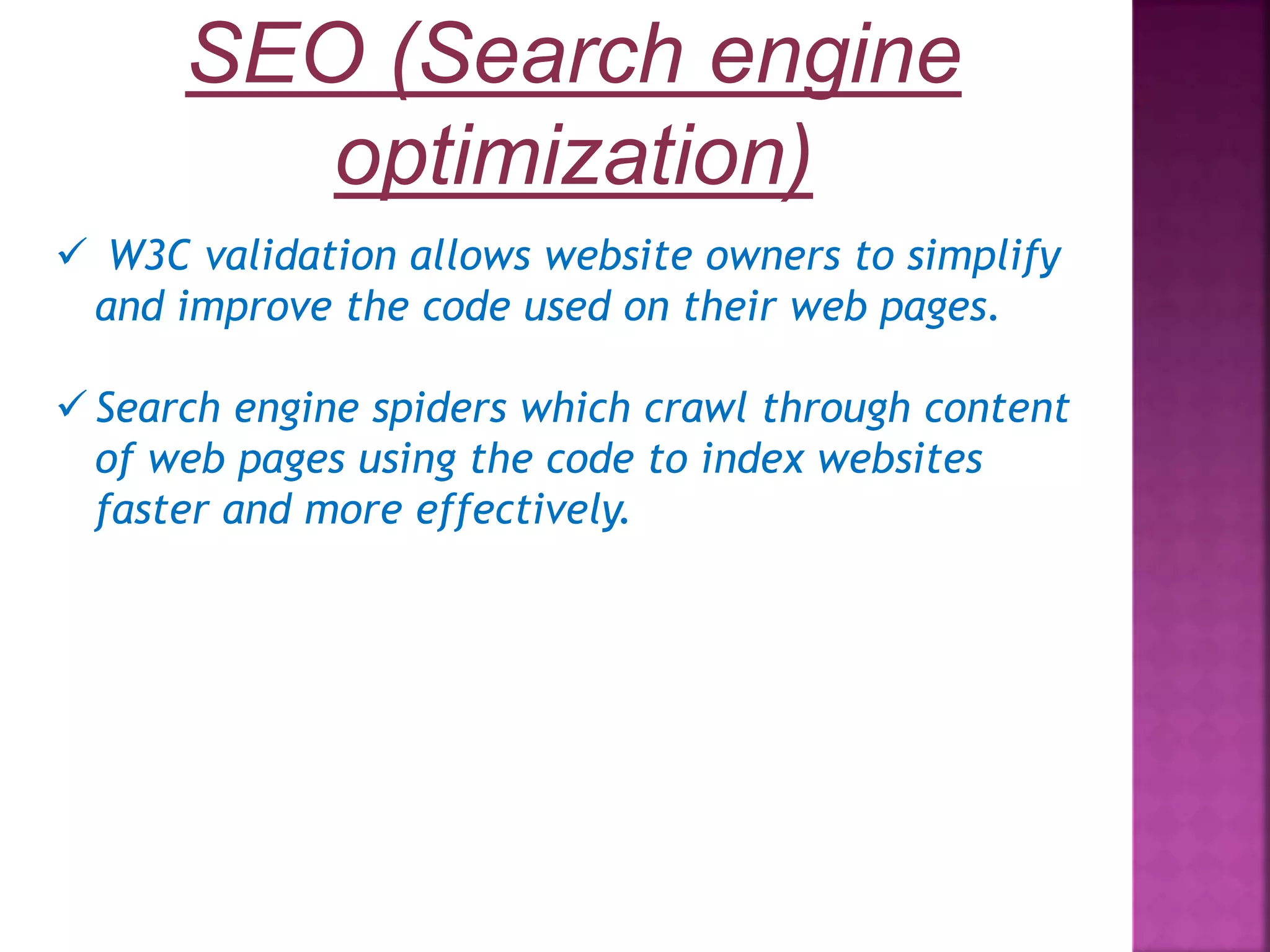 SEO (Search engine optimization)  W3C validation allows website owners to simplify and improve the code used on their web pages.  Search engine spiders which crawl through content of web pages using the code to index websites faster and more effectively. 