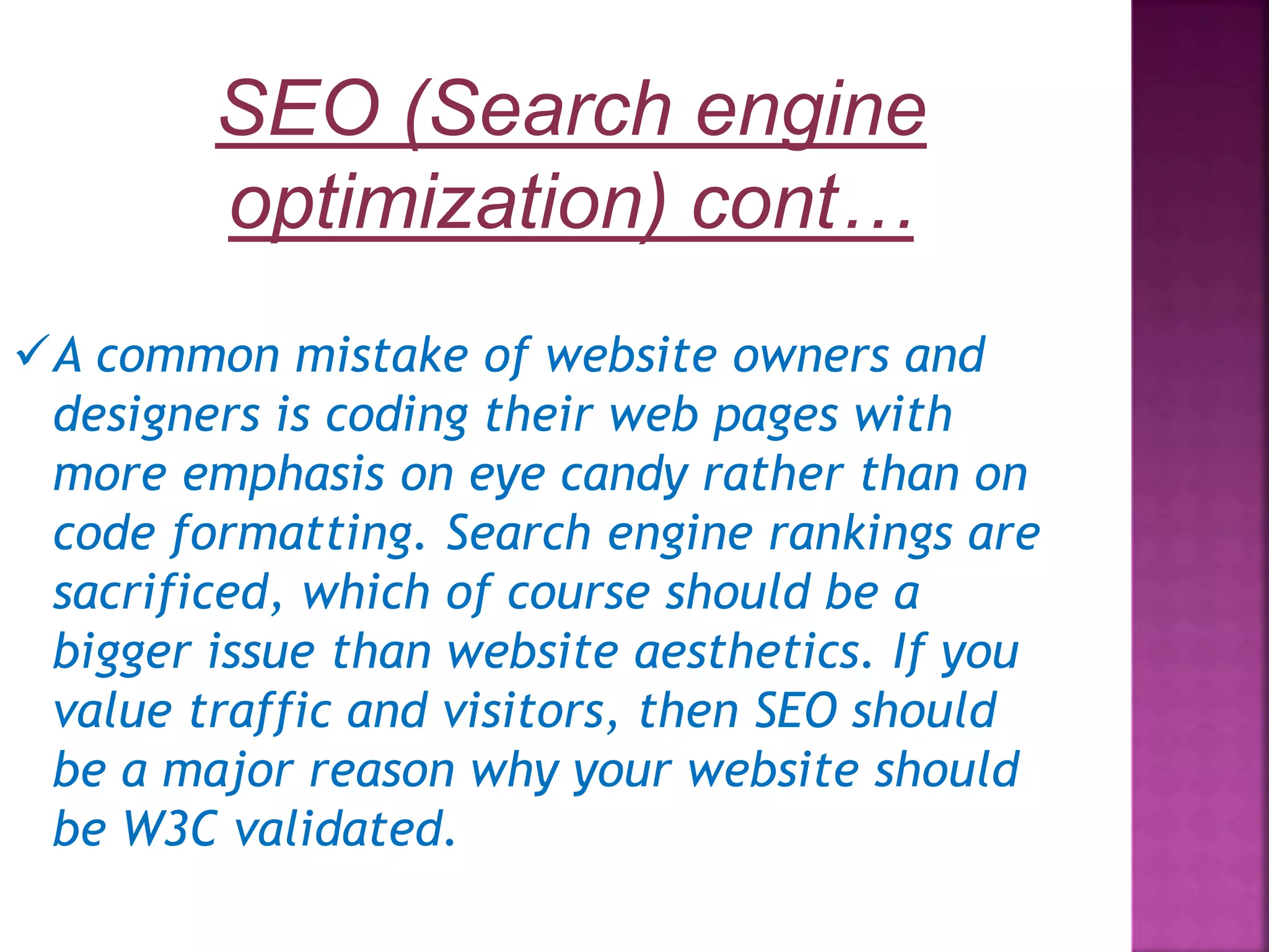A common mistake of website owners and designers is coding their web pages with more emphasis on eye candy rather than on code formatting. Search engine rankings are sacrificed, which of course should be a bigger issue than website aesthetics. If you value traffic and visitors, then SEO should be a major reason why your website should be W3C validated. SEO (Search engine optimization) cont… 