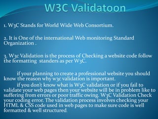 1. W3C Stands for World Wide Web Consortium.
2. It is One of the international Web monitoring Standard
Organization .
3. W3c Validation is the process of Checking a website code follow
the formatting standers as per W3C.
if your planning to create a professional website you should
know the reason why w3c validation is important.
if you don’t know what is W3C validation or if you fail to
validate your web pages then your website will be in problem like to
suffering from errors or poor traffic owing. W3C Validation Check
your coding error. The validation process involves checking your
HTML & CSS code used in web pages to make sure code is well
formatted & well structured.
 