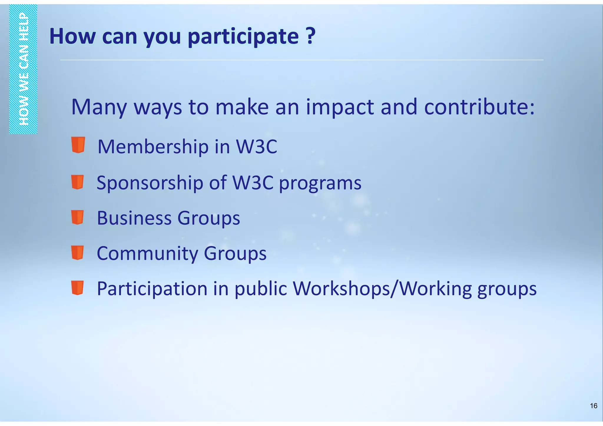 16
HOWWECANHELPHOWWECANHELP
Many ways to make an impact and contribute:
Membership in W3C
Sponsorship of W3C programs
Business Groups
Community Groups
Participation in public Workshops/Working groups
How can you participate ?
 