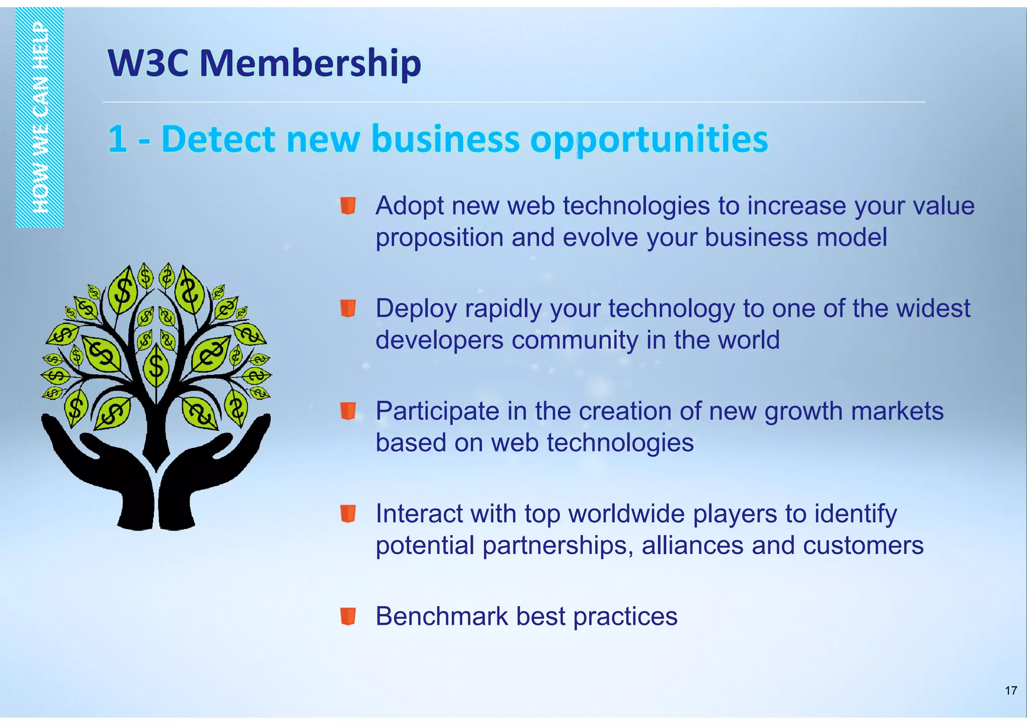 17
W3C Membership
1 - Detect new business opportunities
HOWWECANHELPHOWWECANHELP
Adopt new web technologies to increase your value
proposition and evolve your business model
Deploy rapidly your technology to one of the widest
developers community in the world
Participate in the creation of new growth markets
based on web technologies
Interact with top worldwide players to identify
potential partnerships, alliances and customers
Benchmark best practices
 