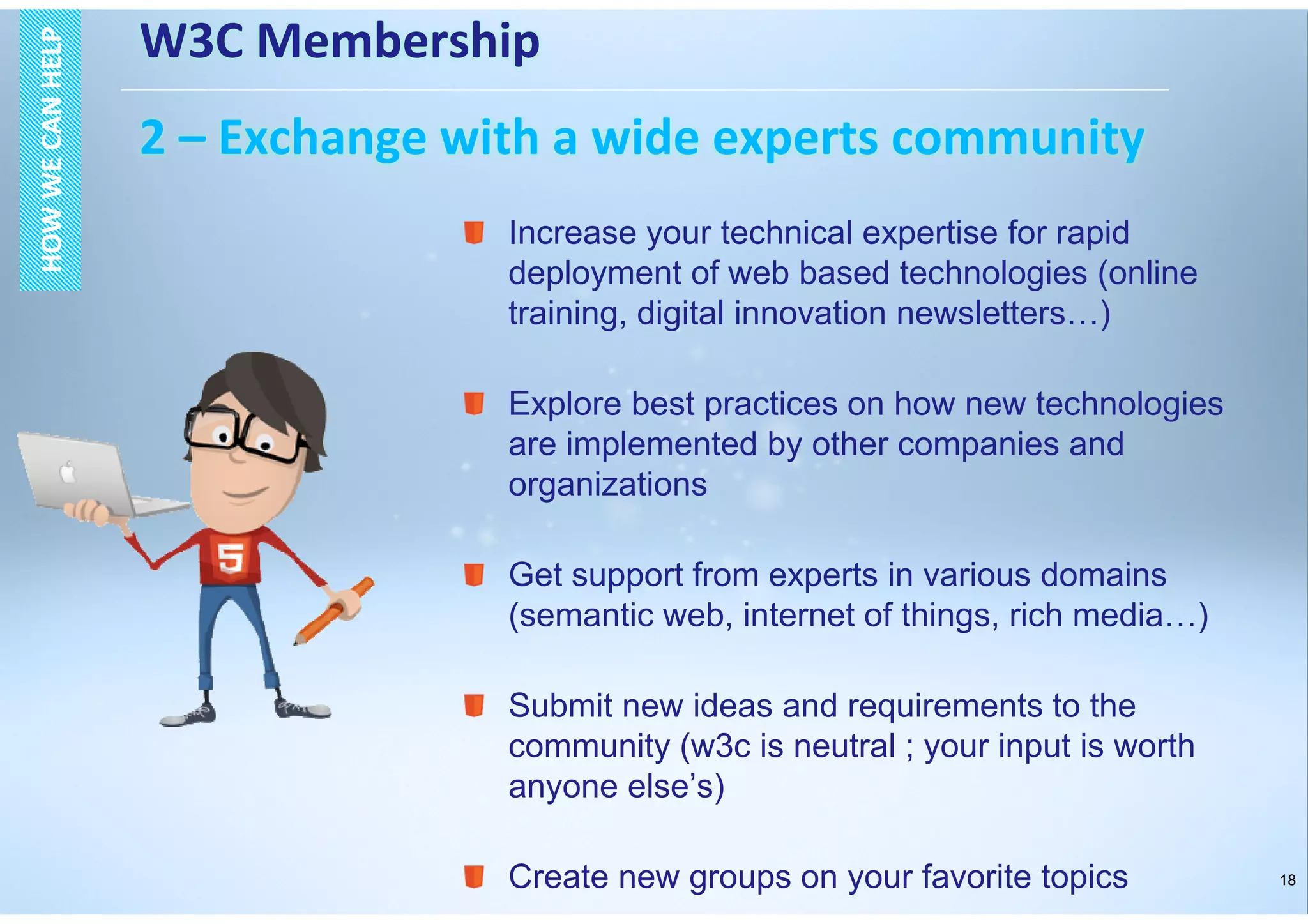 18
W3C Membership
2 – Exchange with a wide experts community
HOWWECANHELPHOWWECANHELP
Increase your technical expertise for rapid
deployment of web based technologies (online
training, digital innovation newsletters…)
Explore best practices on how new technologies
are implemented by other companies and
organizations
Get support from experts in various domains
(semantic web, internet of things, rich media…)
Submit new ideas and requirements to the
community (w3c is neutral ; your input is worth
anyone else’s)
Create new groups on your favorite topics
 
