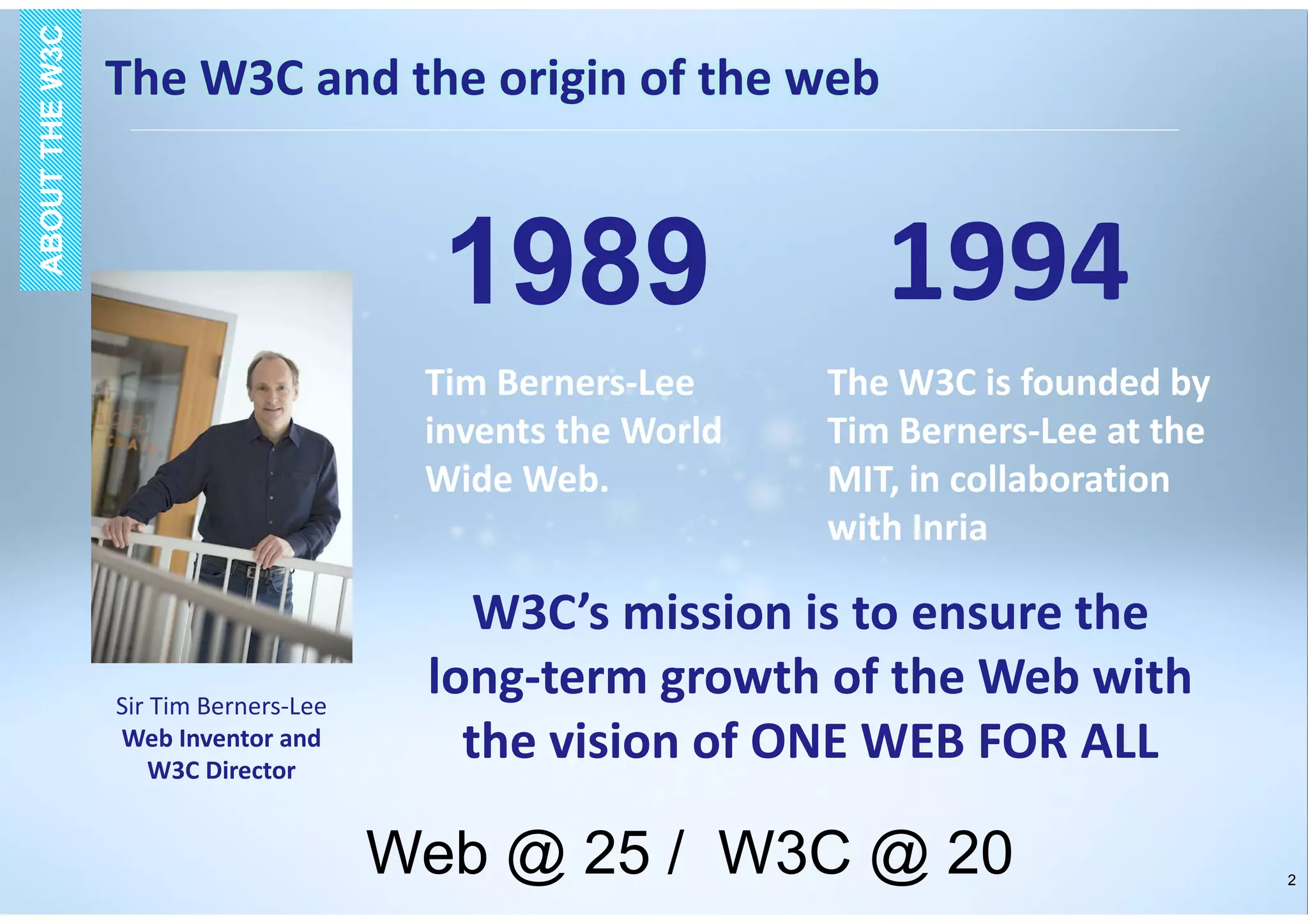 2
1989 1994
Tim Berners-Lee
invents the World
Wide Web.
The W3C is founded by
Tim Berners-Lee at the
MIT, in collaboration
with Inria
Sir Tim Berners-Lee
Web Inventor and
W3C Director
W3C’s mission is to ensure the
long-term growth of the Web with
the vision of ONE WEB FOR ALL
The W3C and the origin of the web
ABOUTTHEW3CABOUTTHEW3C
Web @ 25 / W3C @ 20
 