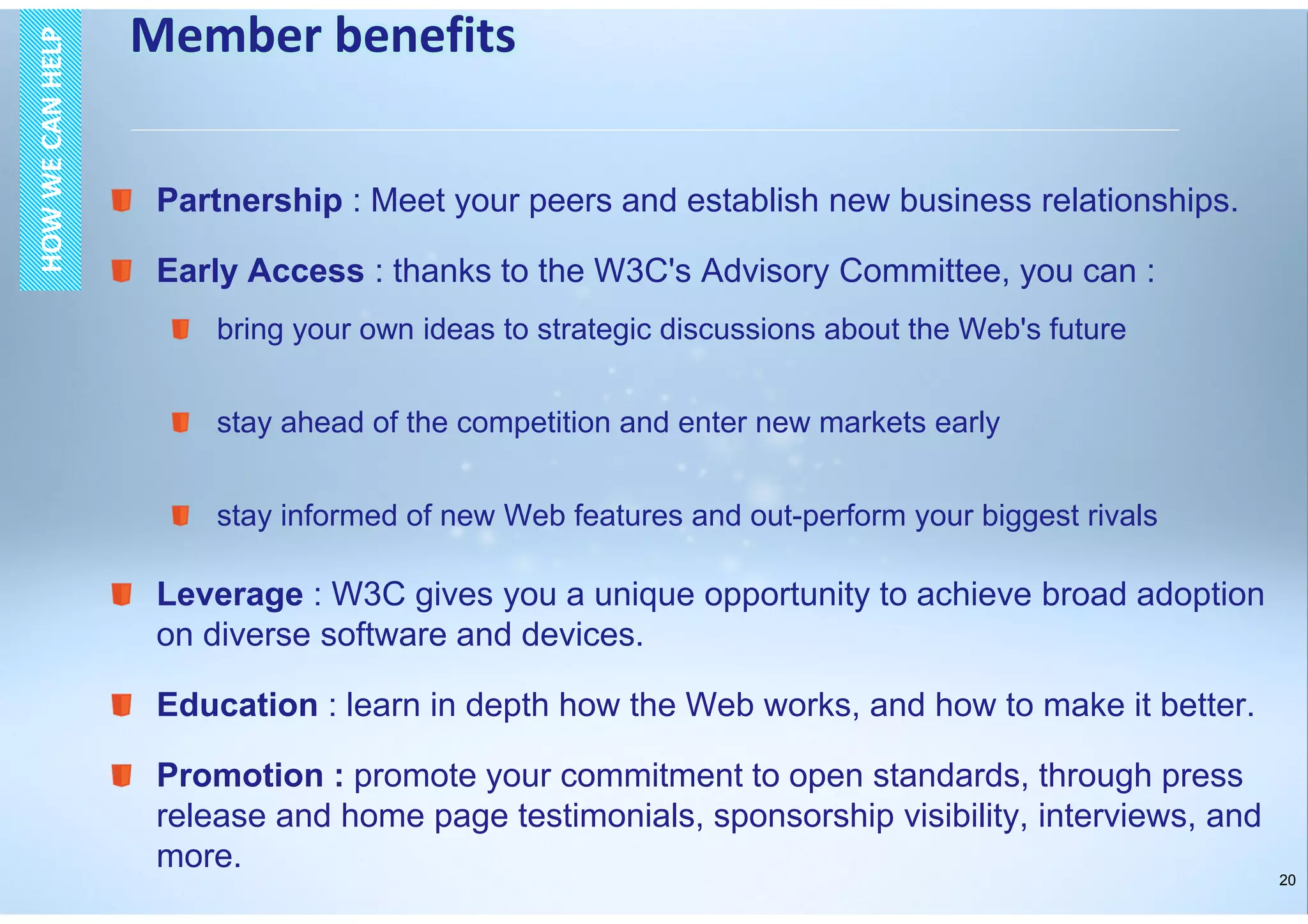 20
Partnership : Meet your peers and establish new business relationships.
Early Access : thanks to the W3C's Advisory Committee, you can :
bring your own ideas to strategic discussions about the Web's future
stay ahead of the competition and enter new markets early
stay informed of new Web features and out-perform your biggest rivals
Leverage : W3C gives you a unique opportunity to achieve broad adoption
on diverse software and devices.
Education : learn in depth how the Web works, and how to make it better.
Promotion : promote your commitment to open standards, through press
release and home page testimonials, sponsorship visibility, interviews, and
more.
Member benefitsHOWWECANHELPHOWWECANHELP
 