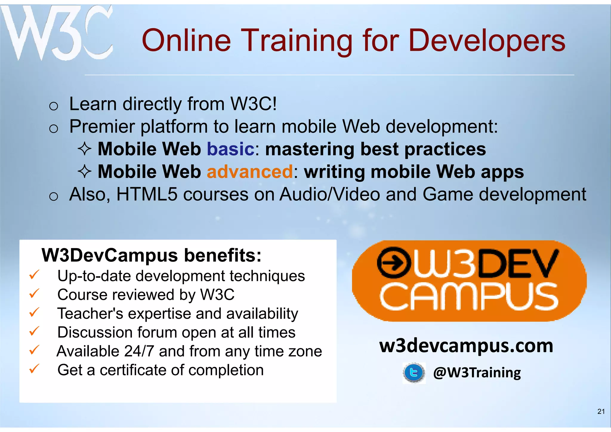 21
Online Training for Developers
W3DevCampus benefits:
Up-to-date development techniques
Course reviewed by W3C
Teacher's expertise and availability
Discussion forum open at all times
Available 24/7 and from any time zone
Get a certificate of completion
o Learn directly from W3C!
o Premier platform to learn mobile Web development:
Mobile Web basic: mastering best practices
Mobile Web advanced: writing mobile Web apps
o Also, HTML5 courses on Audio/Video and Game development
w3devcampus.com
@W3Training
 
