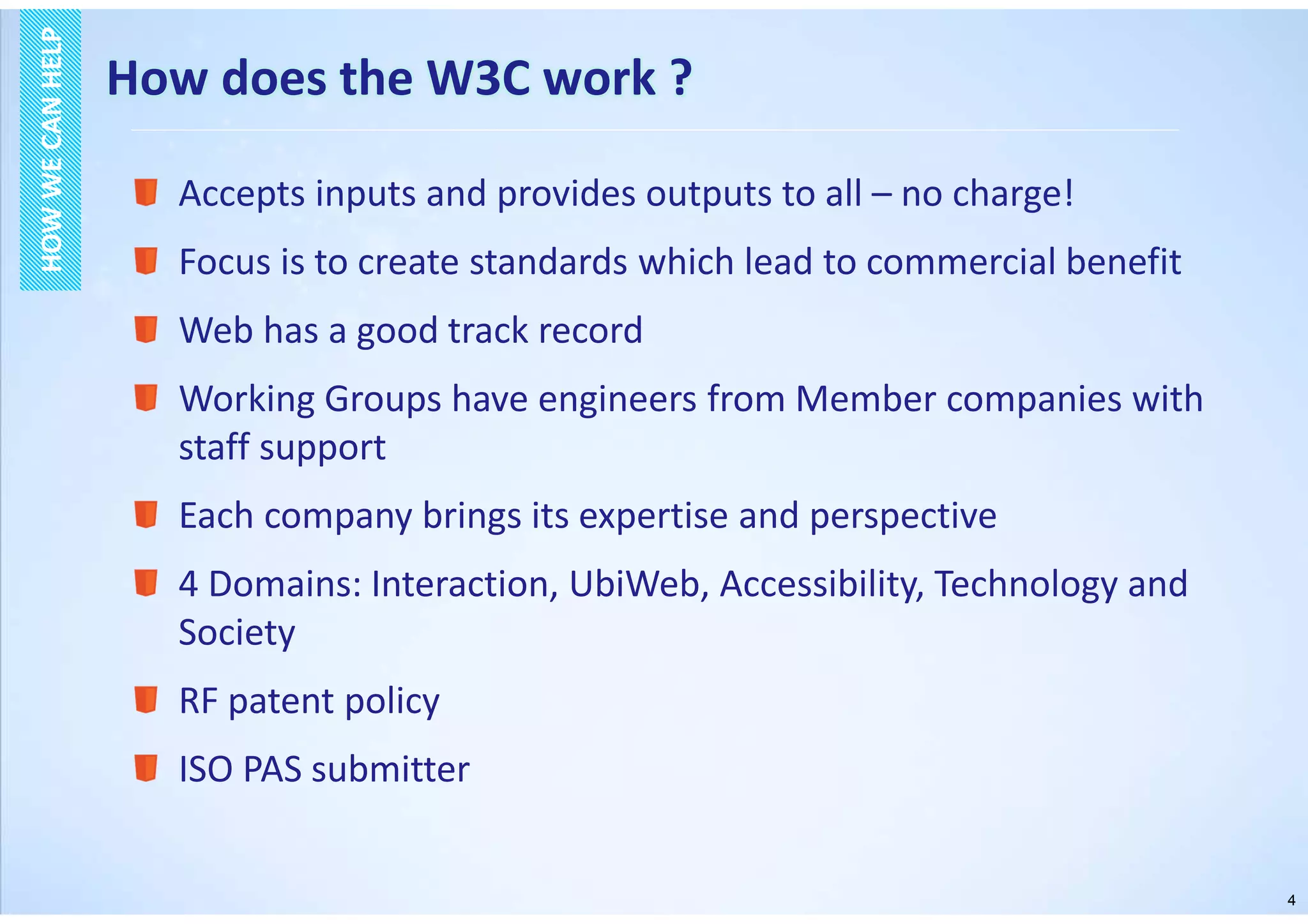 4
How does the W3C work ?
HOWWECANHELPHOWWECANHELP
Accepts inputs and provides outputs to all – no charge!
Focus is to create standards which lead to commercial benefit
Web has a good track record
Working Groups have engineers from Member companies with
staff support
Each company brings its expertise and perspective
4 Domains: Interaction, UbiWeb, Accessibility, Technology and
Society
RF patent policy
ISO PAS submitter
 