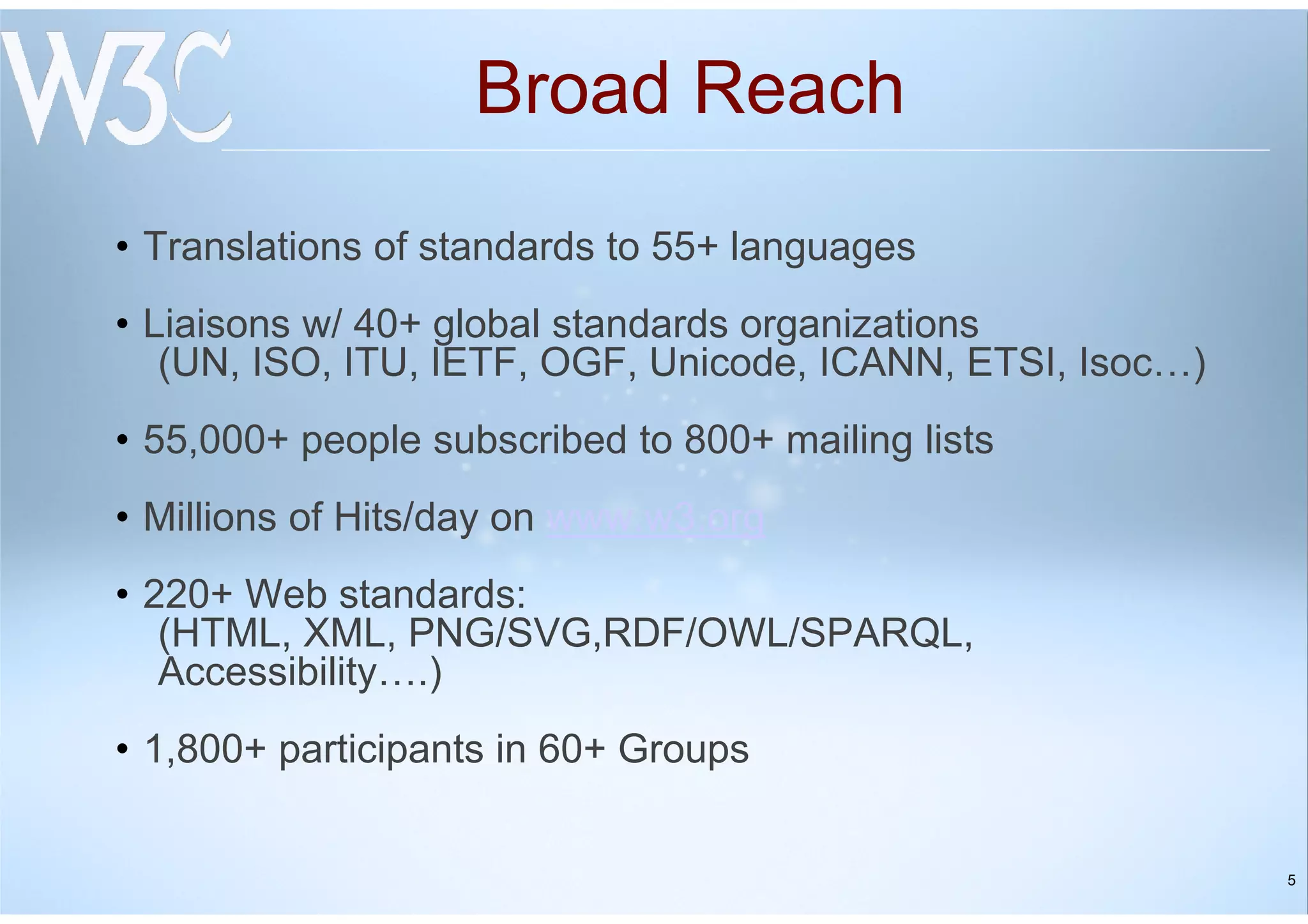 5
Broad Reach
• Translations of standards to 55+ languages
• Liaisons w/ 40+ global standards organizations
(UN, ISO, ITU, IETF, OGF, Unicode, ICANN, ETSI, Isoc…)
• 55,000+ people subscribed to 800+ mailing lists
• Millions of Hits/day on www.w3.org
• 220+ Web standards:
(HTML, XML, PNG/SVG,RDF/OWL/SPARQL,
Accessibility….)
• 1,800+ participants in 60+ Groups
 