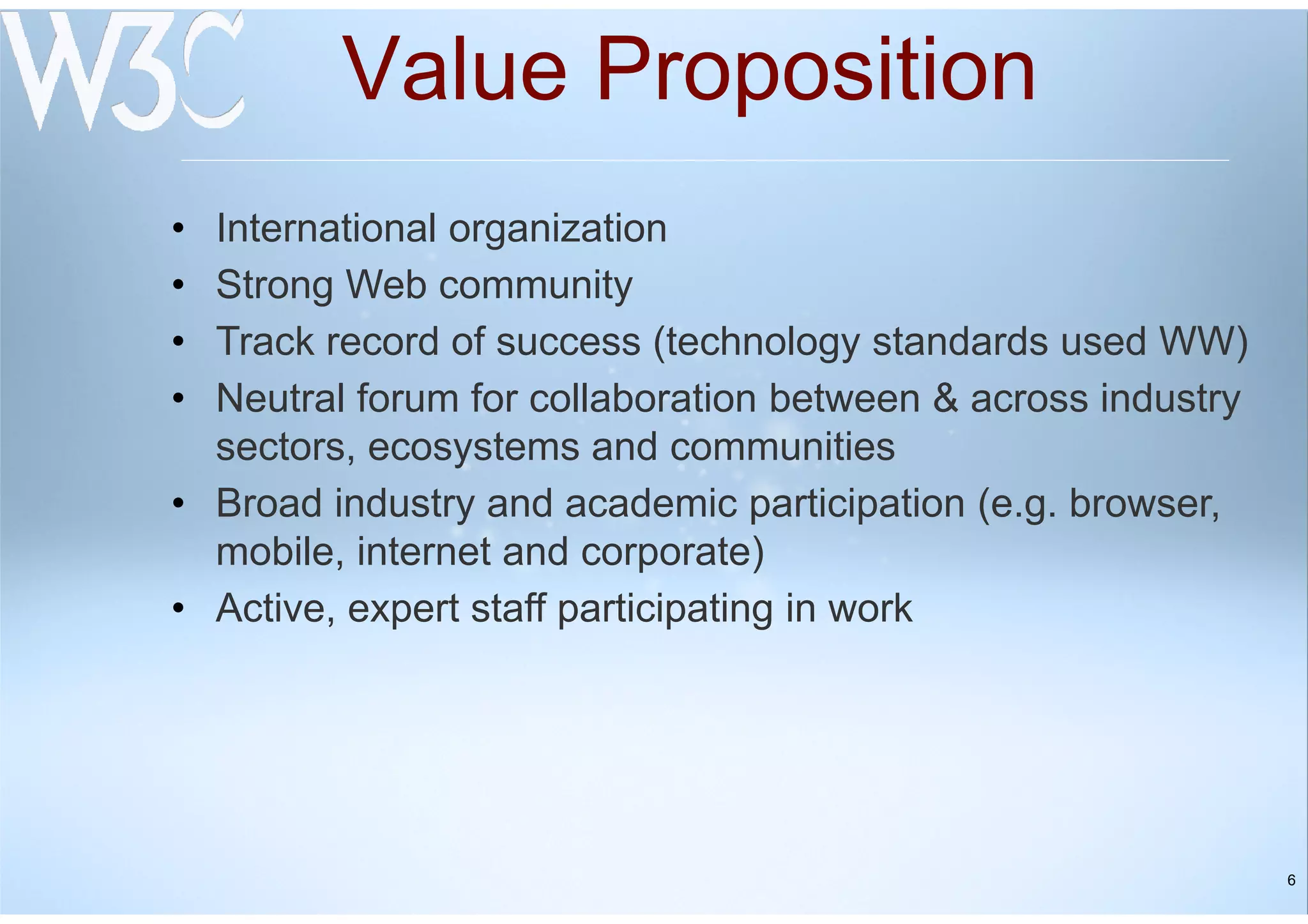 6
Value Proposition
• International organization
• Strong Web community
• Track record of success (technology standards used WW)
• Neutral forum for collaboration between & across industry
sectors, ecosystems and communities
• Broad industry and academic participation (e.g. browser,
mobile, internet and corporate)
• Active, expert staff participating in work
 