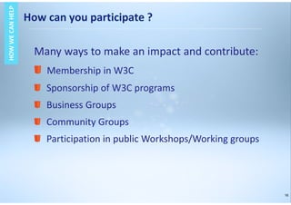 16
HOWWECANHELPHOWWECANHELP
Many ways to make an impact and contribute:
Membership in W3C
Sponsorship of W3C programs
Business Groups
Community Groups
Participation in public Workshops/Working groups
How can you participate ?
 