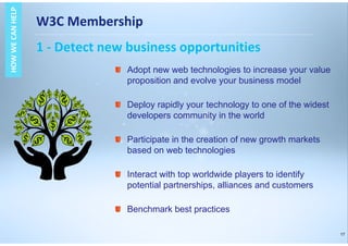 17
W3C Membership
1 - Detect new business opportunities
HOWWECANHELPHOWWECANHELP
Adopt new web technologies to increase your value
proposition and evolve your business model
Deploy rapidly your technology to one of the widest
developers community in the world
Participate in the creation of new growth markets
based on web technologies
Interact with top worldwide players to identify
potential partnerships, alliances and customers
Benchmark best practices
 