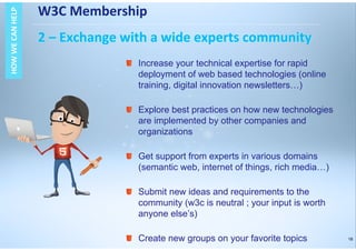 18
W3C Membership
2 – Exchange with a wide experts community
HOWWECANHELPHOWWECANHELP
Increase your technical expertise for rapid
deployment of web based technologies (online
training, digital innovation newsletters…)
Explore best practices on how new technologies
are implemented by other companies and
organizations
Get support from experts in various domains
(semantic web, internet of things, rich media…)
Submit new ideas and requirements to the
community (w3c is neutral ; your input is worth
anyone else’s)
Create new groups on your favorite topics
 