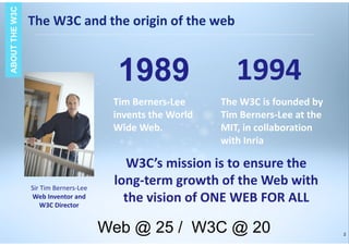 2
1989 1994
Tim Berners-Lee
invents the World
Wide Web.
The W3C is founded by
Tim Berners-Lee at the
MIT, in collaboration
with Inria
Sir Tim Berners-Lee
Web Inventor and
W3C Director
W3C’s mission is to ensure the
long-term growth of the Web with
the vision of ONE WEB FOR ALL
The W3C and the origin of the web
ABOUTTHEW3CABOUTTHEW3C
Web @ 25 / W3C @ 20
 