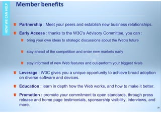 20
Partnership : Meet your peers and establish new business relationships.
Early Access : thanks to the W3C's Advisory Committee, you can :
bring your own ideas to strategic discussions about the Web's future
stay ahead of the competition and enter new markets early
stay informed of new Web features and out-perform your biggest rivals
Leverage : W3C gives you a unique opportunity to achieve broad adoption
on diverse software and devices.
Education : learn in depth how the Web works, and how to make it better.
Promotion : promote your commitment to open standards, through press
release and home page testimonials, sponsorship visibility, interviews, and
more.
Member benefitsHOWWECANHELPHOWWECANHELP
 