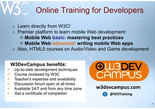 21
Online Training for Developers
W3DevCampus benefits:
Up-to-date development techniques
Course reviewed by W3C
Teacher's expertise and availability
Discussion forum open at all times
Available 24/7 and from any time zone
Get a certificate of completion
o Learn directly from W3C!
o Premier platform to learn mobile Web development:
Mobile Web basic: mastering best practices
Mobile Web advanced: writing mobile Web apps
o Also, HTML5 courses on Audio/Video and Game development
w3devcampus.com
@W3Training
 