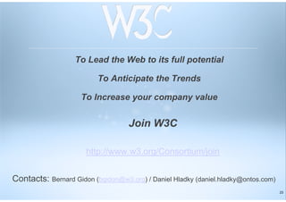 23
To Lead the Web to its full potential
To Anticipate the Trends
To Increase your company value
Join W3C
http://www.w3.org/Consortium/join
Contacts: Bernard Gidon (bgidon@w3.org) / Daniel Hladky (daniel.hladky@ontos.com)
 