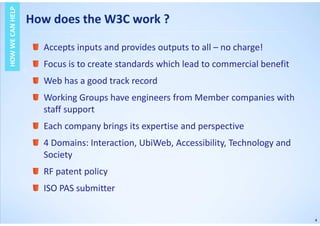 4
How does the W3C work ?
HOWWECANHELPHOWWECANHELP
Accepts inputs and provides outputs to all – no charge!
Focus is to create standards which lead to commercial benefit
Web has a good track record
Working Groups have engineers from Member companies with
staff support
Each company brings its expertise and perspective
4 Domains: Interaction, UbiWeb, Accessibility, Technology and
Society
RF patent policy
ISO PAS submitter
 