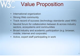 6
Value Proposition
• International organization
• Strong Web community
• Track record of success (technology standards used WW)
• Neutral forum for collaboration between & across industry
sectors, ecosystems and communities
• Broad industry and academic participation (e.g. browser,
mobile, internet and corporate)
• Active, expert staff participating in work
 
